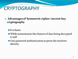 CRYPTOGRAPHY
16
⚫ Advantagesof Symmetric cipher /secrete key
cryptography
⚫It is faster
⚫While transmission thechances of data being decrypted
is null
⚫Uses password authentication to prove the receivers
identity
 