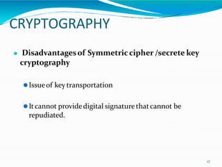 CRYPTOGRAPHY
17
⚫ Disadvantagesof Symmetric cipher /secrete key
cryptography
⚫Issueof key transportation
⚫Itcannot providedigital signature thatcannot be
repudiated.
 