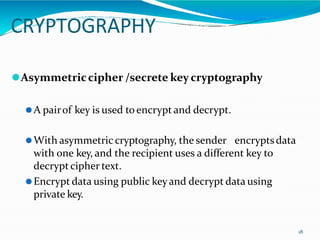 CRYPTOGRAPHY
18
⚫Asymmetriccipher /secrete key cryptography
⚫A pairof key is used to encrypt and decrypt.
⚫With asymmetric cryptography, the sender encrypts data
with one key, and the recipient uses a different key to
decrypt cipher text.
⚫Encrypt data using public keyand decrypt data using
private key.
 