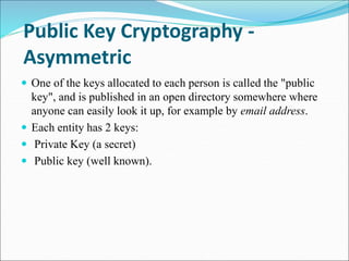 Public Key Cryptography -
Asymmetric
 One of the keys allocated to each person is called the "public
key", and is published in an open directory somewhere where
anyone can easily look it up, for example by email address.
 Each entity has 2 keys:
 Private Key (a secret)
 Public key (well known).
 
