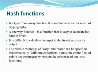 Hash functions
 Is a type of one-way function this are fundamental for much of
cryptography.
 A one way function - is a function that is easy to calculate but
hard to invert.
 It is difficult to calculate the input to the function given its
output.
 The precise meanings of "easy" and "hard" can be specified
mathematically. With rare exceptions, almost the entire field of
public key cryptography rests on the existence of one-way
functions.
 