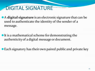DIGITAL SIGNATURE
25
⚫A digital signature is an electronicsignature thatcan be
used to authenticate the identity of the sender of a
message.
⚫It is a mathematical scheme fordemonstrating the
authenticityof adigital messageordocument.
⚫Each signatory has theirown paired publicand private key
 