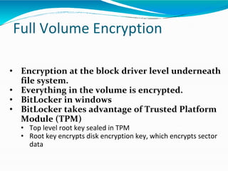 Full Volume Encryption
• Encryption at the block driver level underneath
file system.
• Everything in the volume is encrypted.
• BitLocker in windows
• BitLocker takes advantage of Trusted Platform
Module (TPM)
• Top level root key sealed in TPM
• Root key encrypts disk encryption key, which encrypts sector
data
 