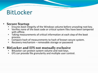 BitLocker
• Secure Startup
• Ensures boot integrity of the Windows volume before unsealing root key.
• Verifies none of the boot code or critical system files have been tampered
with offline.
• Taking measurements of critical information at each step of the boot
process.
• Compare hash of measurements to hash of known secure system.
• Recovery mechanism – removable storage or password
• BitLocker and EFS not mutually exclusive
• BitLocker can protect system volume and root keys.
• EFS can provide file granularity and multiple user control.
 