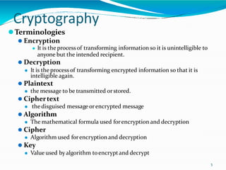 Cryptography
5
⚫Terminologies
⚫ Encryption
⚫ It is the process of transforming information so it is unintelligible to
anyone but the intended recipient.
⚫ Decryption
⚫ It is the process of transforming encrypted information so that it is
intelligible again.
⚫ Plaintext
⚫ the message to be transmitted orstored.
⚫ Ciphertext
⚫ the disguised message orencrypted message
⚫ Algorithm
⚫ The mathematical formula used forencryption and decryption
⚫ Cipher
⚫ Algorithm used forencryption and decryption
⚫ Key
⚫ Value used by algorithm toencryptand decrypt
 