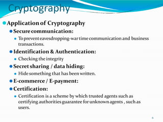 Cryptography
6
⚫Applicationof Cryptography
⚫Securecommunication:
⚫ Topreventeavesdropping-wartimecommunication and business
transactions.
⚫Identification & Authentication:
⚫ Checking the integrity
⚫Secretsharing / data hiding:
⚫ Hide something that has been written.
⚫E-commerce / E-payment:
⚫Certification:
⚫ Certification is a scheme by which trusted agents such as
certifying authoritiesguarantee forunknownagents , such as
users.
 
