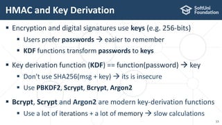  Encryption and digital signatures use keys (e.g. 256-bits)
 Users prefer passwords  easier to remember
 KDF functions transform passwords to keys
 Key derivation function (KDF) == function(password)  key
 Don't use SHA256(msg + key)  its is insecure
 Use PBKDF2, Scrypt, Bcrypt, Argon2
 Bcrypt, Scrypt and Argon2 are modern key-derivation functions
 Use a lot of iterations + a lot of memory  slow calculations
HMAC and Key Derivation
15
 