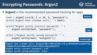  Argon2 is the recommended password-hashing for apps
Encrypting Passwords: Argon2
19
hash = argon2.hash(8, 1 << 16, 4, "password");
print("Argon2 hash (random salt): " + hash);
print("Argon2 verify (correct password): " +
argon2.verify(hash, "password"));
print ("Argon2 verify (wrong password): " +
argon2.verify(hash, "wrong123"));
Argon2 hash (random salt): $argon2id$v=19$m=65536,t=8,p=4$FW2kqbP+nidwHnT3Oc
vSEg$oYlK3rXJvk0Be+od3To131Cnr8JksL39gjnbMlUCCTk
Argon2 verify (correct password): true
Argon2 verify (wrong password): false
Register
Login
Invalid Login
 