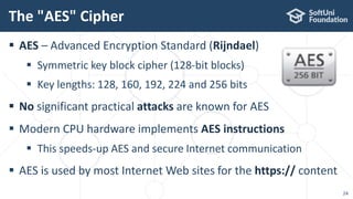  AES – Advanced Encryption Standard (Rijndael)
 Symmetric key block cipher (128-bit blocks)
 Key lengths: 128, 160, 192, 224 and 256 bits
 No significant practical attacks are known for AES
 Modern CPU hardware implements AES instructions
 This speeds-up AES and secure Internet communication
 AES is used by most Internet Web sites for the https:// content
The "AES" Cipher
24
 