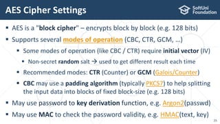  AES is a "block cipher" – encrypts block by block (e.g. 128 bits)
 Supports several modes of operation (CBC, CTR, GCM, …)
 Some modes of operation (like CBC / CTR) require initial vector (IV)
 Non-secret random salt  used to get different result each time
 Recommended modes: CTR (Counter) or GCM (Galois/Counter)
 CBC may use a padding algorithm (typically PKCS7) to help splitting
the input data into blocks of fixed block-size (e.g. 128 bits)
 May use password to key derivation function, e.g. Argon2(passwd)
 May use MAC to check the password validity, e.g. HMAC(text, key)
AES Cipher Settings
25
 