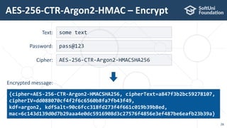 AES-256-CTR-Argon2-HMAC – Encrypt
28
some text
{cipher=AES-256-CTR-Argon2-HMACSHA256, cipherText=a847f3b2bc59278107,
cipherIV=dd088070cf4f2f6c6560b8fa7fb43f49,
kdf=argon2, kdfSalt=90c6fcc318fd273f4f661c019b39b8ed,
mac=6c143d139d0d7b29aaa4e0dc5916908d3c27576f4856e3ef487be6eafb23b39a}
Text:
pass@123Password:
AES-256-CTR-Argon2-HMACSHA256Cipher:
Encrypted message:
 