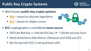  Well-known public-key crypto-systems
 RSA – based on discrete logarithms
 ECC – based on elliptic curves
 ECC cryptography is considered more secure
 3072-bit RSA key ≈≈ 256-bit ECC key  ~ 128-bit security level
 Most blockchains (like Bitcoin, Ethereum and EOS) use ECC
 But be warned: ECC is not quantum-safe!
Public Key Crypto Systems
38
 
