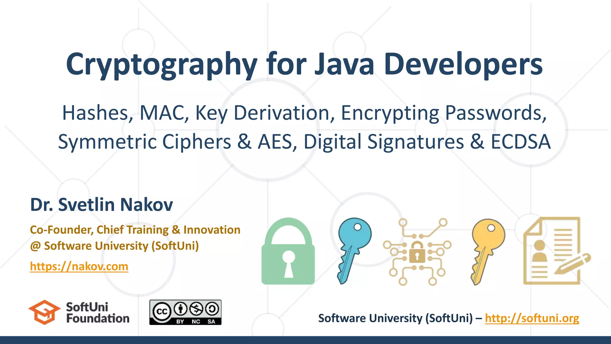 Hashes, MAC, Key Derivation, Encrypting Passwords,
Symmetric Ciphers & AES, Digital Signatures & ECDSA
Cryptography for Java Developers
Dr. Svetlin Nakov
Co-Founder, Chief Training & Innovation
@ Software University (SoftUni)
https://nakov.com
Software University (SoftUni) – http://softuni.org
 