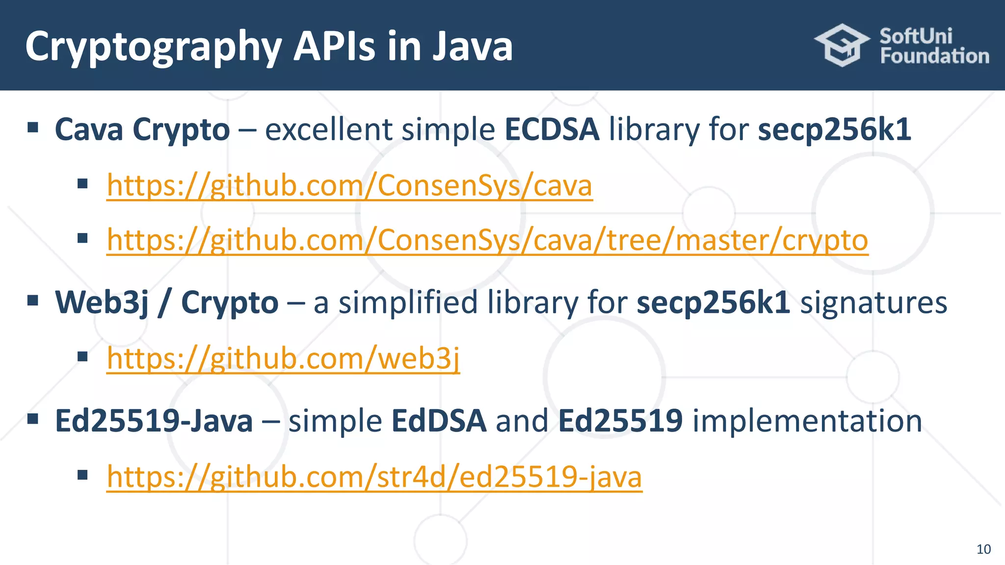  Cava Crypto – excellent simple ECDSA library for secp256k1
 https://github.com/ConsenSys/cava
 https://github.com/ConsenSys/cava/tree/master/crypto
 Web3j / Crypto – a simplified library for secp256k1 signatures
 https://github.com/web3j
 Ed25519-Java – simple EdDSA and Ed25519 implementation
 https://github.com/str4d/ed25519-java
Cryptography APIs in Java
10
 