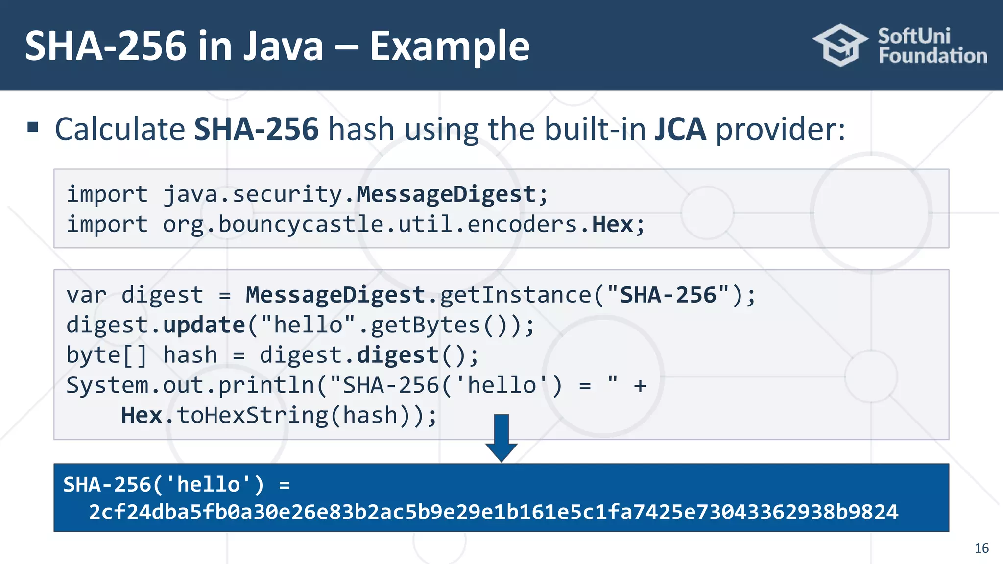  Calculate SHA-256 hash using the built-in JCA provider:
SHA-256 in Java – Example
16
var digest = MessageDigest.getInstance("SHA-256");
digest.update("hello".getBytes());
byte[] hash = digest.digest();
System.out.println("SHA-256('hello') = " +
Hex.toHexString(hash));
import java.security.MessageDigest;
import org.bouncycastle.util.encoders.Hex;
SHA-256('hello') =
2cf24dba5fb0a30e26e83b2ac5b9e29e1b161e5c1fa7425e73043362938b9824
 