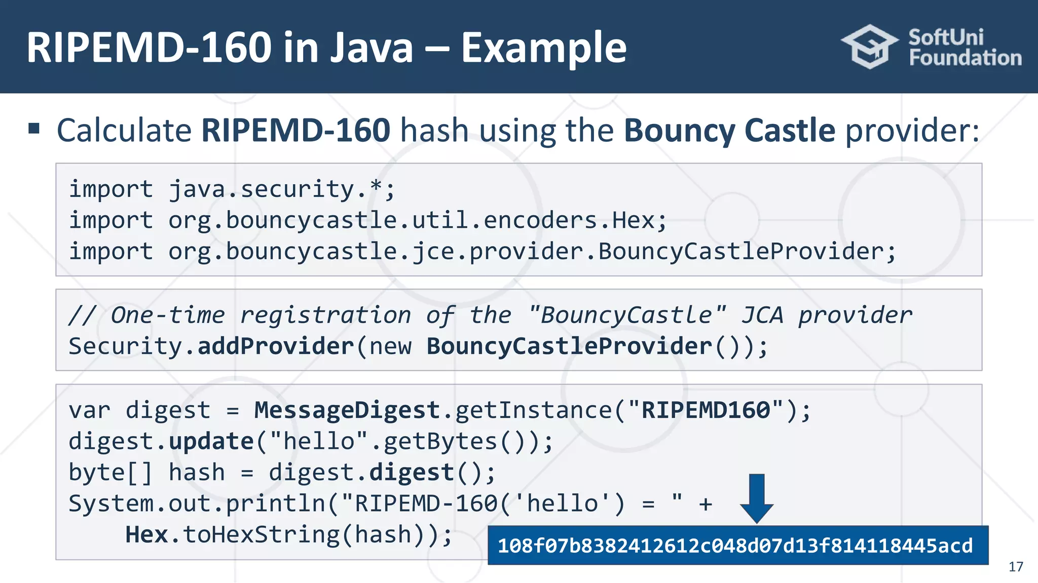  Calculate RIPEMD-160 hash using the Bouncy Castle provider:
RIPEMD-160 in Java – Example
17
var digest = MessageDigest.getInstance("RIPEMD160");
digest.update("hello".getBytes());
byte[] hash = digest.digest();
System.out.println("RIPEMD-160('hello') = " +
Hex.toHexString(hash));
import java.security.*;
import org.bouncycastle.util.encoders.Hex;
import org.bouncycastle.jce.provider.BouncyCastleProvider;
// One-time registration of the "BouncyCastle" JCA provider
Security.addProvider(new BouncyCastleProvider());
108f07b8382412612c048d07d13f814118445acd
 