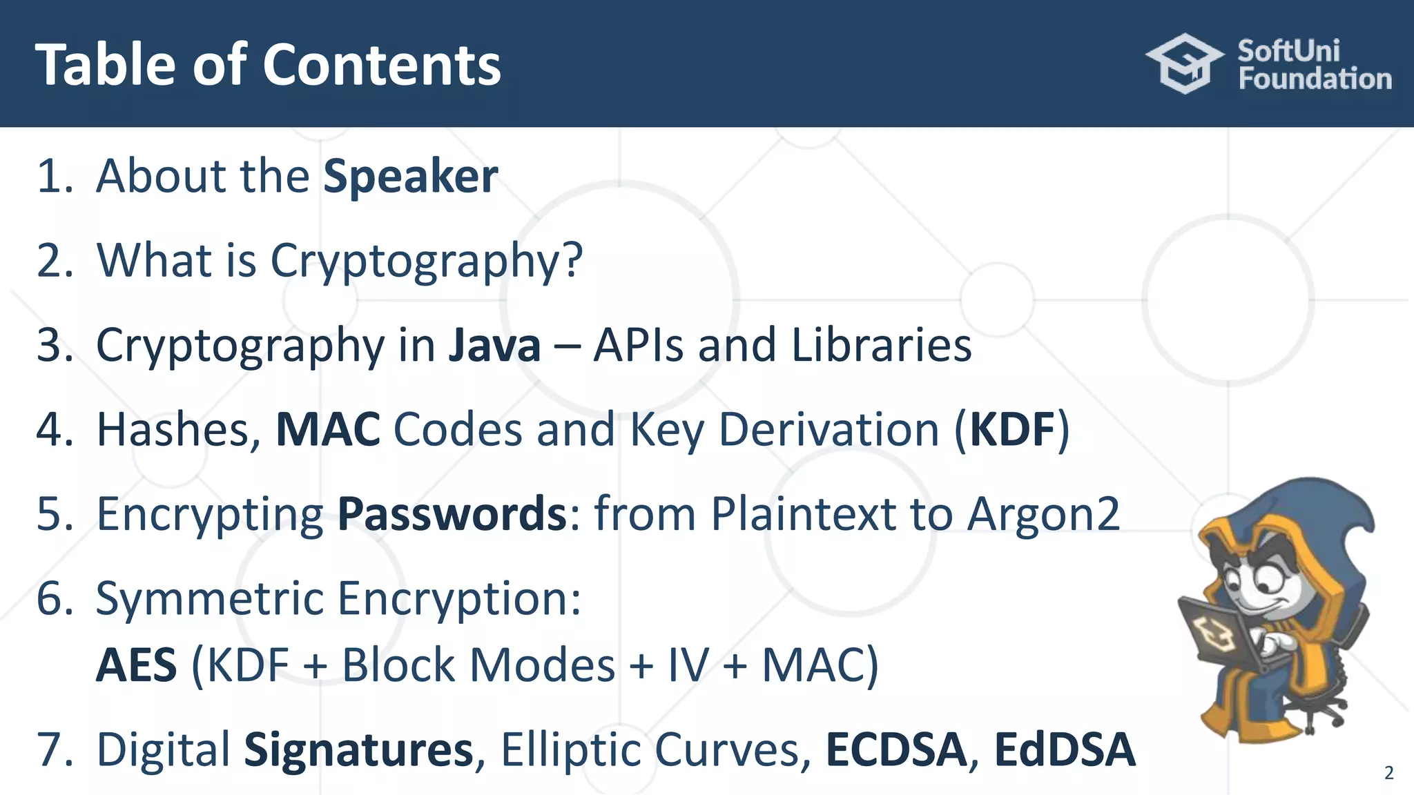 Table of Contents
1. About the Speaker
2. What is Cryptography?
3. Cryptography in Java – APIs and Libraries
4. Hashes, MAC Codes and Key Derivation (KDF)
5. Encrypting Passwords: from Plaintext to Argon2
6. Symmetric Encryption:
AES (KDF + Block Modes + IV + MAC)
7. Digital Signatures, Elliptic Curves, ECDSA, EdDSA 2
 