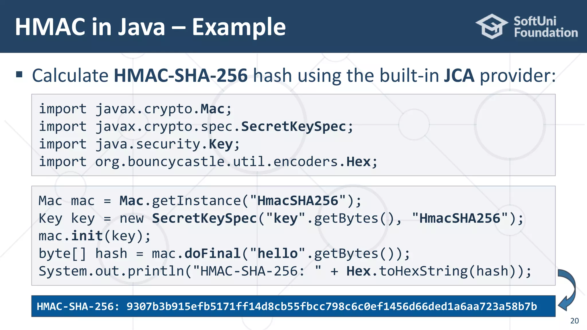  Calculate HMAC-SHA-256 hash using the built-in JCA provider:
HMAC in Java – Example
20
Mac mac = Mac.getInstance("HmacSHA256");
Key key = new SecretKeySpec("key".getBytes(), "HmacSHA256");
mac.init(key);
byte[] hash = mac.doFinal("hello".getBytes());
System.out.println("HMAC-SHA-256: " + Hex.toHexString(hash));
import javax.crypto.Mac;
import javax.crypto.spec.SecretKeySpec;
import java.security.Key;
import org.bouncycastle.util.encoders.Hex;
HMAC-SHA-256: 9307b3b915efb5171ff14d8cb55fbcc798c6c0ef1456d66ded1a6aa723a58b7b
 
