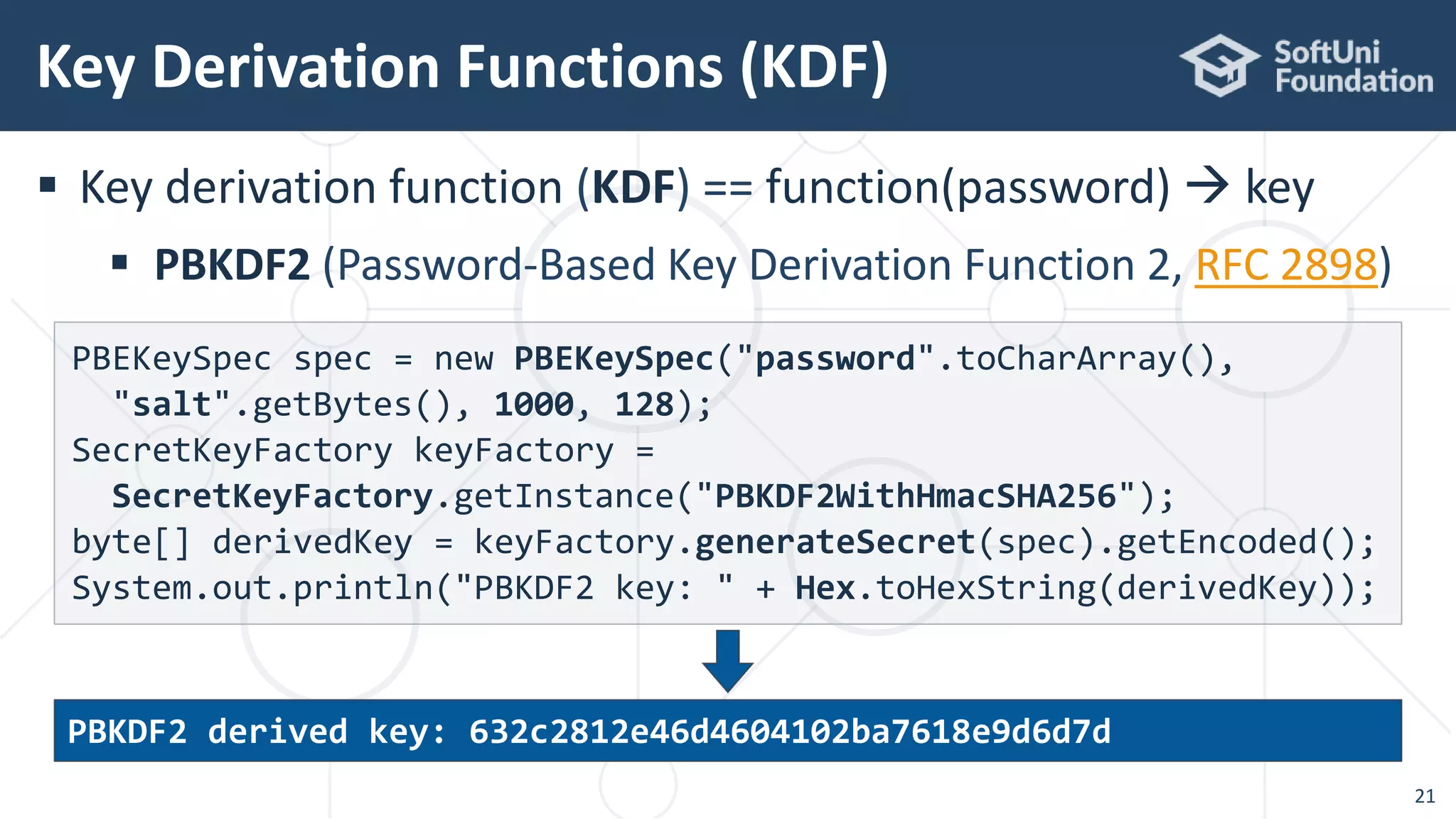  Key derivation function (KDF) == function(password)  key
 PBKDF2 (Password-Based Key Derivation Function 2, RFC 2898)
Key Derivation Functions (KDF)
21
PBEKeySpec spec = new PBEKeySpec("password".toCharArray(),
"salt".getBytes(), 1000, 128);
SecretKeyFactory keyFactory =
SecretKeyFactory.getInstance("PBKDF2WithHmacSHA256");
byte[] derivedKey = keyFactory.generateSecret(spec).getEncoded();
System.out.println("PBKDF2 key: " + Hex.toHexString(derivedKey));
PBKDF2 derived key: 632c2812e46d4604102ba7618e9d6d7d
 