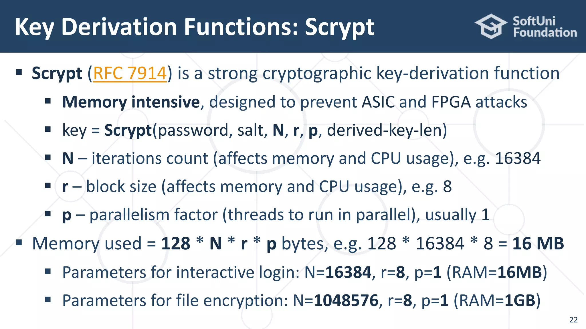  Scrypt (RFC 7914) is a strong cryptographic key-derivation function
 Memory intensive, designed to prevent ASIC and FPGA attacks
 key = Scrypt(password, salt, N, r, p, derived-key-len)
 N – iterations count (affects memory and CPU usage), e.g. 16384
 r – block size (affects memory and CPU usage), e.g. 8
 p – parallelism factor (threads to run in parallel), usually 1
 Memory used = 128 * N * r * p bytes, e.g. 128 * 16384 * 8 = 16 MB
 Parameters for interactive login: N=16384, r=8, p=1 (RAM=16MB)
 Parameters for file encryption: N=1048576, r=8, p=1 (RAM=1GB)
Key Derivation Functions: Scrypt
22
 