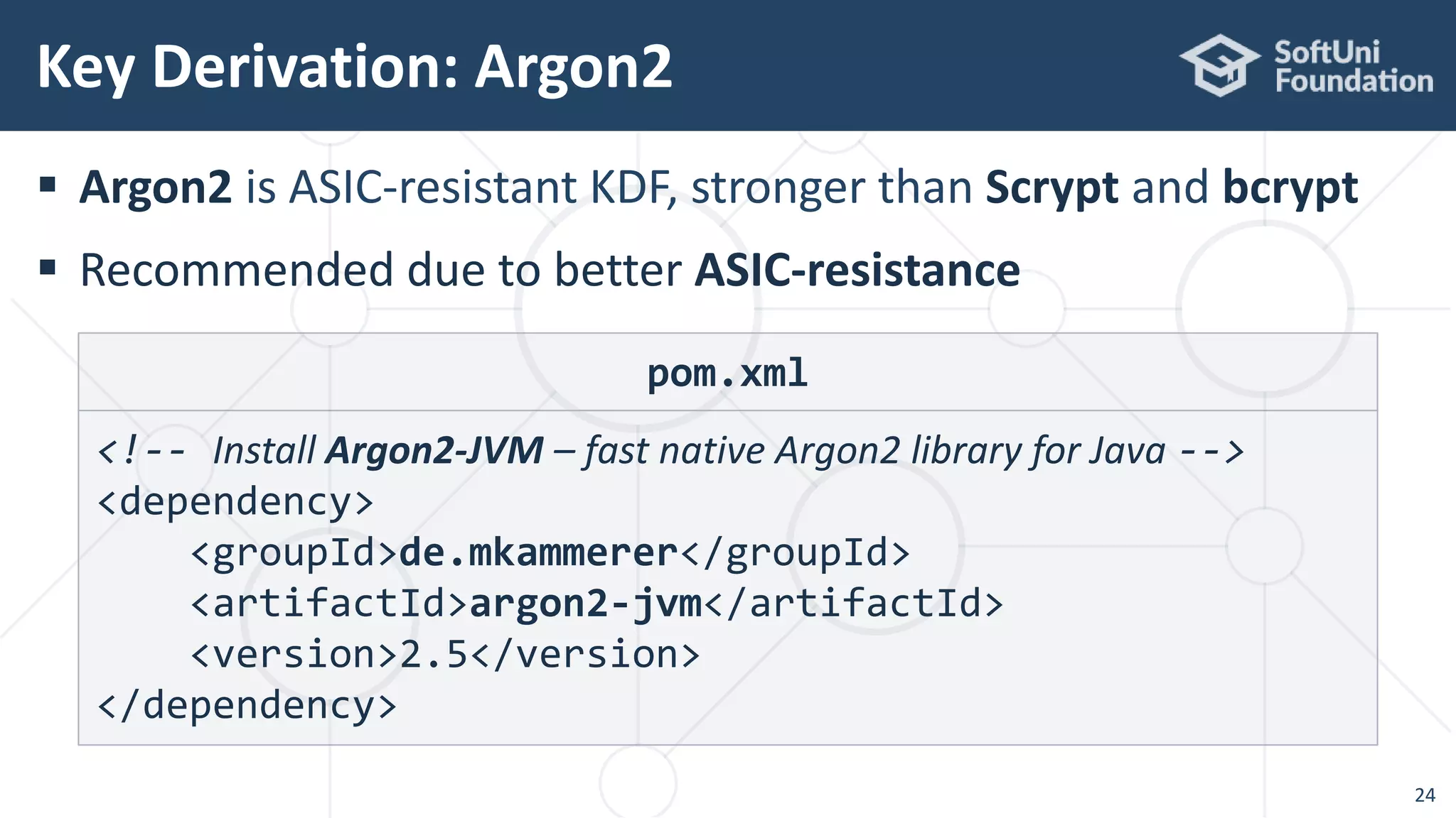  Argon2 is ASIC-resistant KDF, stronger than Scrypt and bcrypt
 Recommended due to better ASIC-resistance
Key Derivation: Argon2
24
pom.xml
<!-- Install Argon2-JVM – fast native Argon2 library for Java -->
<dependency>
<groupId>de.mkammerer</groupId>
<artifactId>argon2-jvm</artifactId>
<version>2.5</version>
</dependency>
 