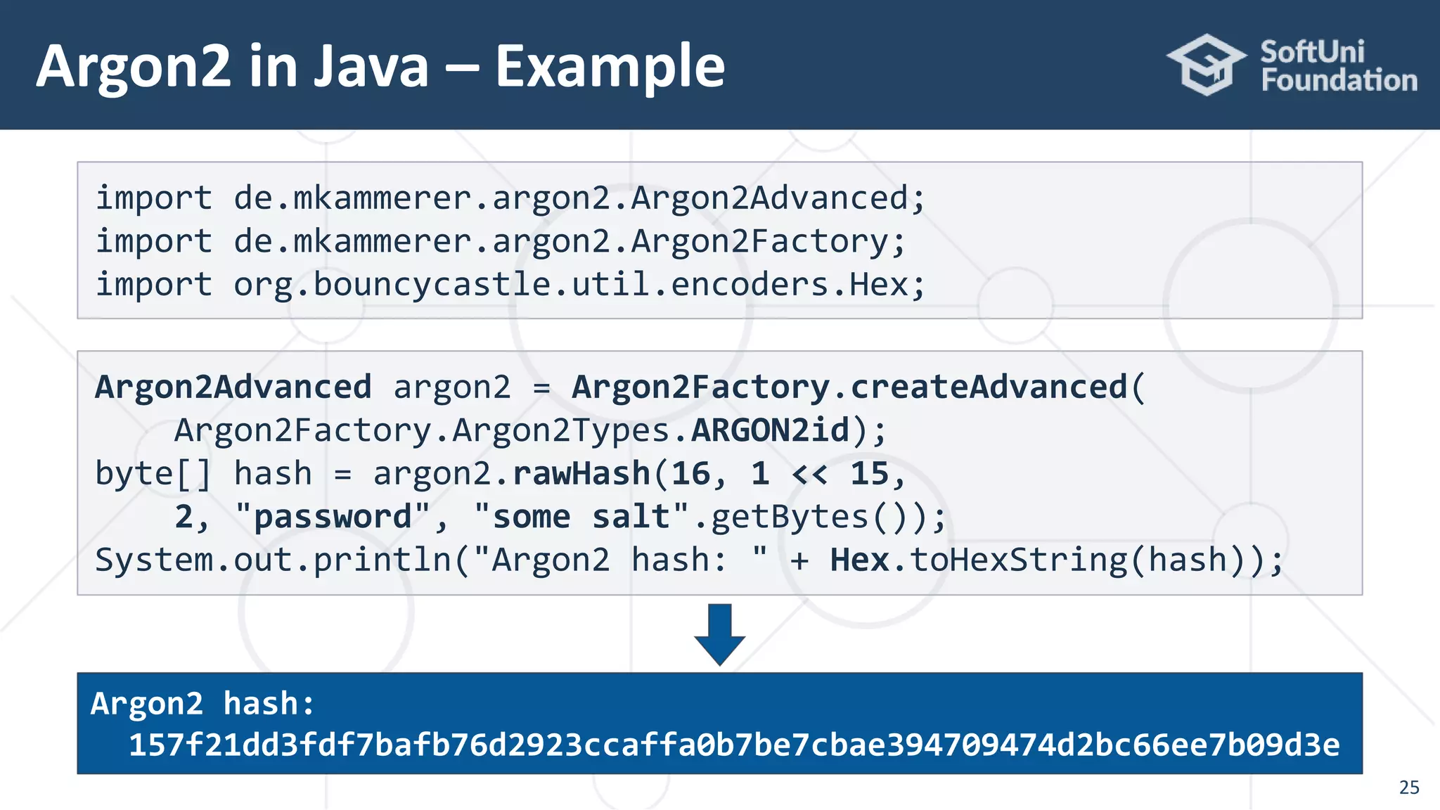 Argon2 in Java – Example
25
import de.mkammerer.argon2.Argon2Advanced;
import de.mkammerer.argon2.Argon2Factory;
import org.bouncycastle.util.encoders.Hex;
Argon2Advanced argon2 = Argon2Factory.createAdvanced(
Argon2Factory.Argon2Types.ARGON2id);
byte[] hash = argon2.rawHash(16, 1 << 15,
2, "password", "some salt".getBytes());
System.out.println("Argon2 hash: " + Hex.toHexString(hash));
Argon2 hash:
157f21dd3fdf7bafb76d2923ccaffa0b7be7cbae394709474d2bc66ee7b09d3e
 