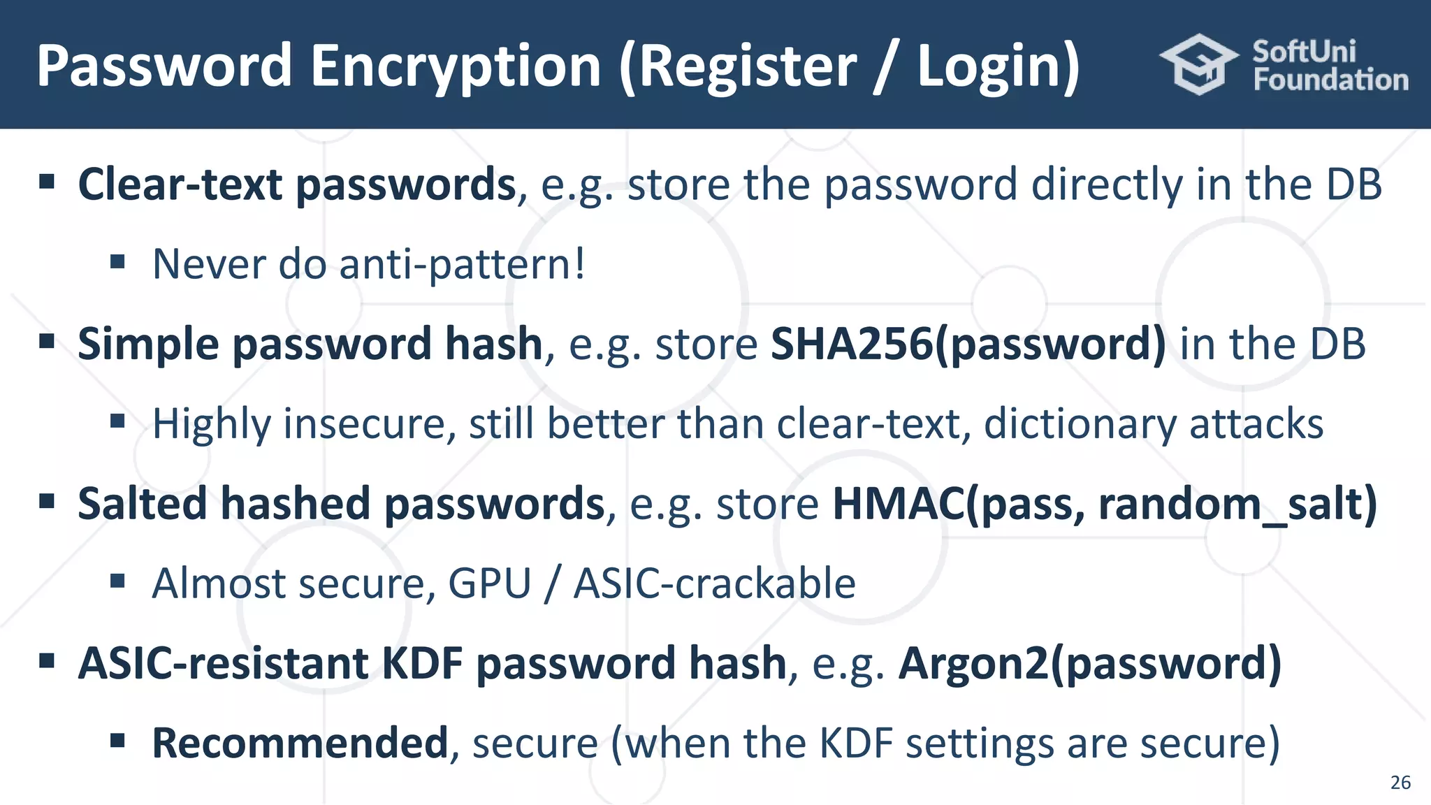  Clear-text passwords, e.g. store the password directly in the DB
 Never do anti-pattern!
 Simple password hash, e.g. store SHA256(password) in the DB
 Highly insecure, still better than clear-text, dictionary attacks
 Salted hashed passwords, e.g. store HMAC(pass, random_salt)
 Almost secure, GPU / ASIC-crackable
 ASIC-resistant KDF password hash, e.g. Argon2(password)
 Recommended, secure (when the KDF settings are secure)
Password Encryption (Register / Login)
26
 