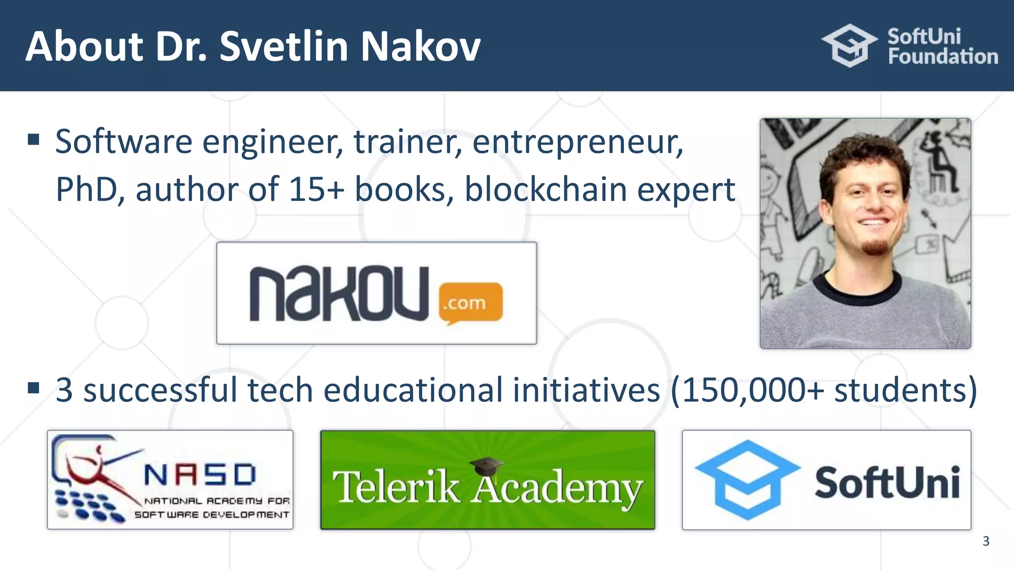  Software engineer, trainer, entrepreneur,
PhD, author of 15+ books, blockchain expert
 3 successful tech educational initiatives (150,000+ students)
About Dr. Svetlin Nakov
3
 