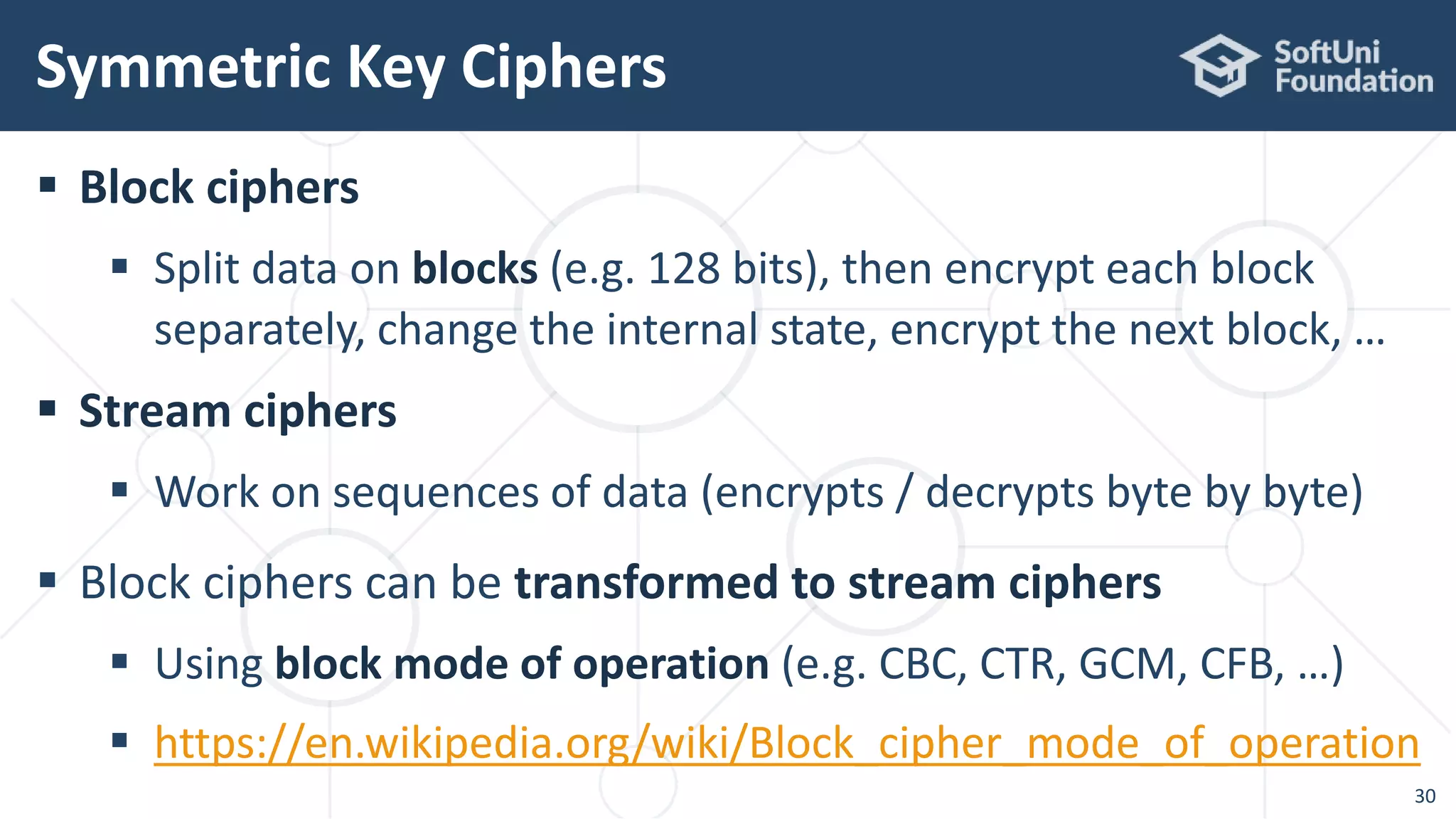  Block ciphers
 Split data on blocks (e.g. 128 bits), then encrypt each block
separately, change the internal state, encrypt the next block, …
 Stream ciphers
 Work on sequences of data (encrypts / decrypts byte by byte)
 Block ciphers can be transformed to stream ciphers
 Using block mode of operation (e.g. CBC, CTR, GCM, CFB, …)
 https://en.wikipedia.org/wiki/Block_cipher_mode_of_operation
Symmetric Key Ciphers
30
 