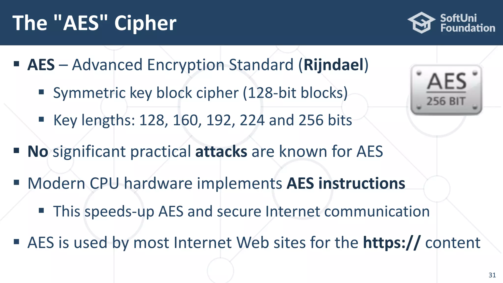  AES – Advanced Encryption Standard (Rijndael)
 Symmetric key block cipher (128-bit blocks)
 Key lengths: 128, 160, 192, 224 and 256 bits
 No significant practical attacks are known for AES
 Modern CPU hardware implements AES instructions
 This speeds-up AES and secure Internet communication
 AES is used by most Internet Web sites for the https:// content
The "AES" Cipher
31
 