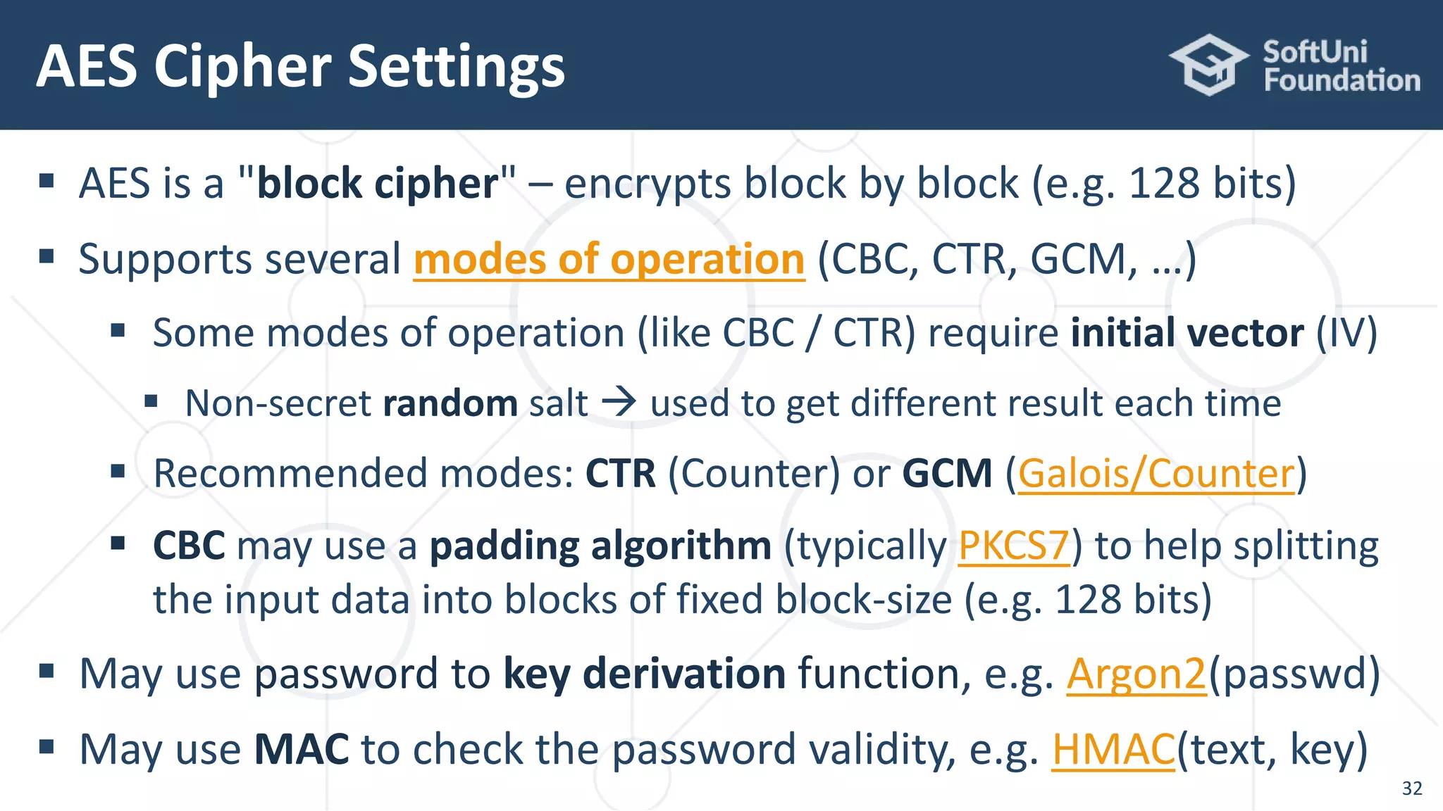  AES is a "block cipher" – encrypts block by block (e.g. 128 bits)
 Supports several modes of operation (CBC, CTR, GCM, …)
 Some modes of operation (like CBC / CTR) require initial vector (IV)
 Non-secret random salt  used to get different result each time
 Recommended modes: CTR (Counter) or GCM (Galois/Counter)
 CBC may use a padding algorithm (typically PKCS7) to help splitting
the input data into blocks of fixed block-size (e.g. 128 bits)
 May use password to key derivation function, e.g. Argon2(passwd)
 May use MAC to check the password validity, e.g. HMAC(text, key)
AES Cipher Settings
32
 
