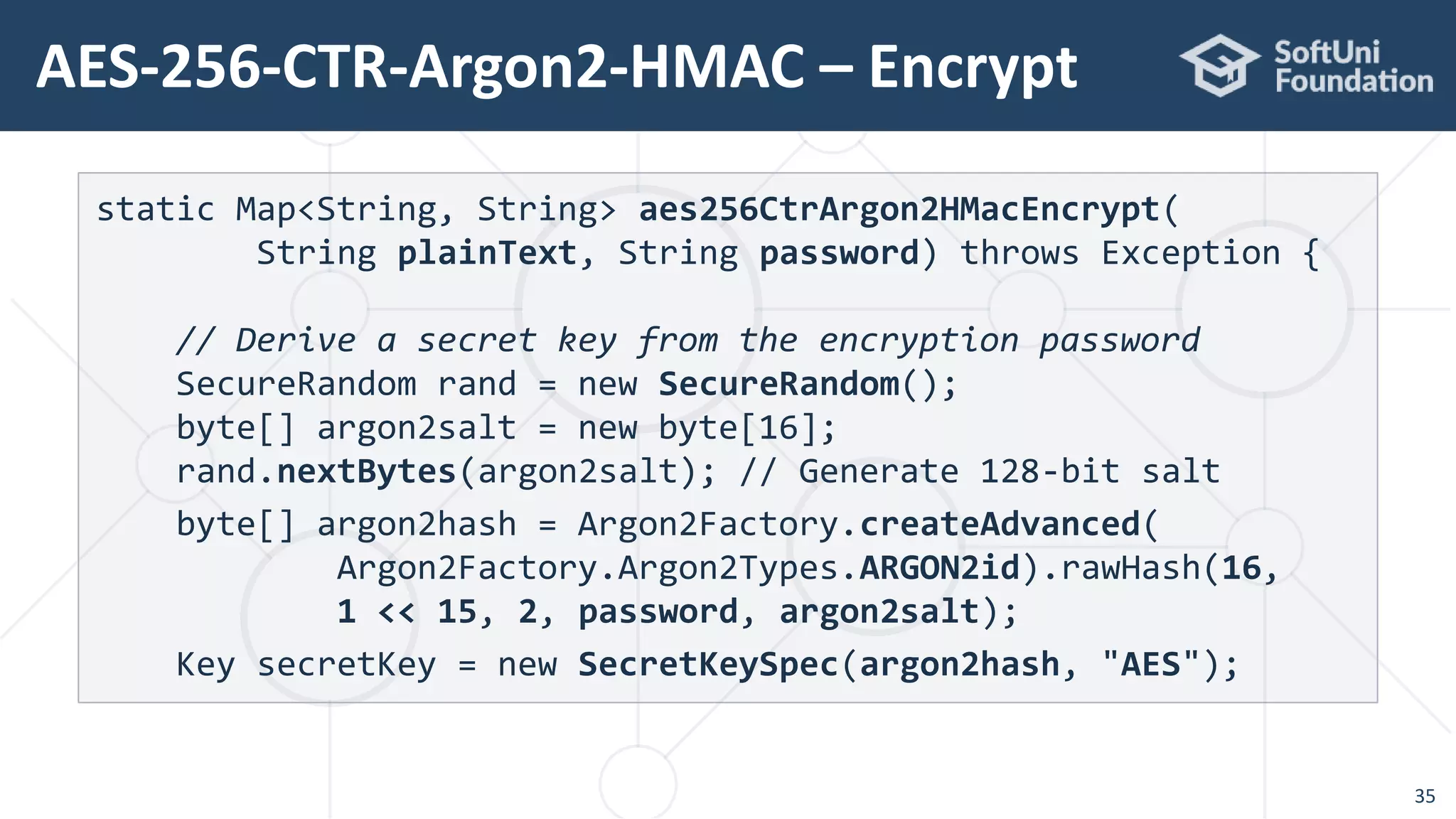AES-256-CTR-Argon2-HMAC – Encrypt
35
static Map<String, String> aes256CtrArgon2HMacEncrypt(
String plainText, String password) throws Exception {
// Derive a secret key from the encryption password
SecureRandom rand = new SecureRandom();
byte[] argon2salt = new byte[16];
rand.nextBytes(argon2salt); // Generate 128-bit salt
byte[] argon2hash = Argon2Factory.createAdvanced(
Argon2Factory.Argon2Types.ARGON2id).rawHash(16,
1 << 15, 2, password, argon2salt);
Key secretKey = new SecretKeySpec(argon2hash, "AES");
 