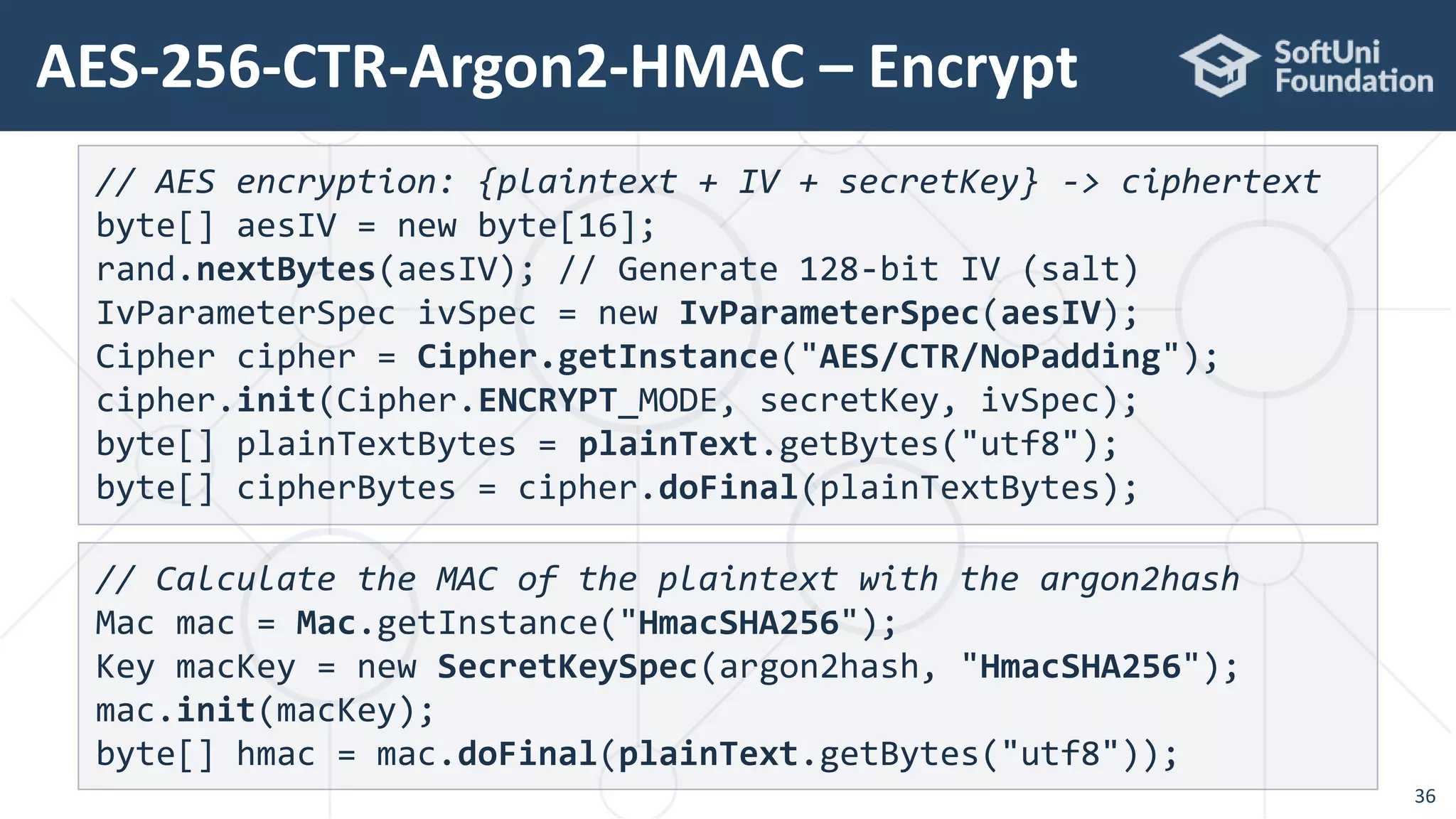 AES-256-CTR-Argon2-HMAC – Encrypt
36
// AES encryption: {plaintext + IV + secretKey} -> ciphertext
byte[] aesIV = new byte[16];
rand.nextBytes(aesIV); // Generate 128-bit IV (salt)
IvParameterSpec ivSpec = new IvParameterSpec(aesIV);
Cipher cipher = Cipher.getInstance("AES/CTR/NoPadding");
cipher.init(Cipher.ENCRYPT_MODE, secretKey, ivSpec);
byte[] plainTextBytes = plainText.getBytes("utf8");
byte[] cipherBytes = cipher.doFinal(plainTextBytes);
// Calculate the MAC of the plaintext with the argon2hash
Mac mac = Mac.getInstance("HmacSHA256");
Key macKey = new SecretKeySpec(argon2hash, "HmacSHA256");
mac.init(macKey);
byte[] hmac = mac.doFinal(plainText.getBytes("utf8"));
 