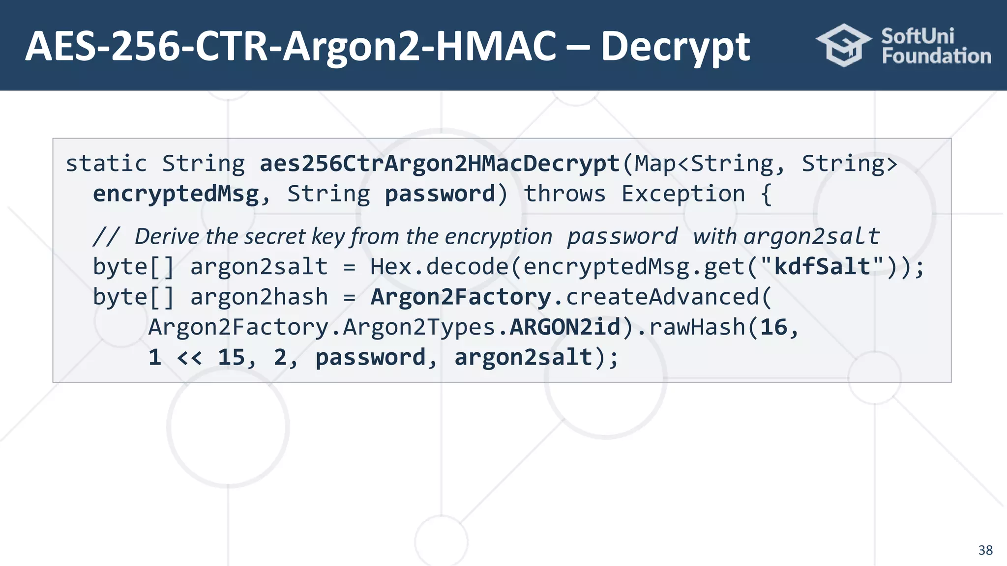 AES-256-CTR-Argon2-HMAC – Decrypt
38
static String aes256CtrArgon2HMacDecrypt(Map<String, String>
encryptedMsg, String password) throws Exception {
// Derive the secret key from the encryption password with argon2salt
byte[] argon2salt = Hex.decode(encryptedMsg.get("kdfSalt"));
byte[] argon2hash = Argon2Factory.createAdvanced(
Argon2Factory.Argon2Types.ARGON2id).rawHash(16,
1 << 15, 2, password, argon2salt);
 