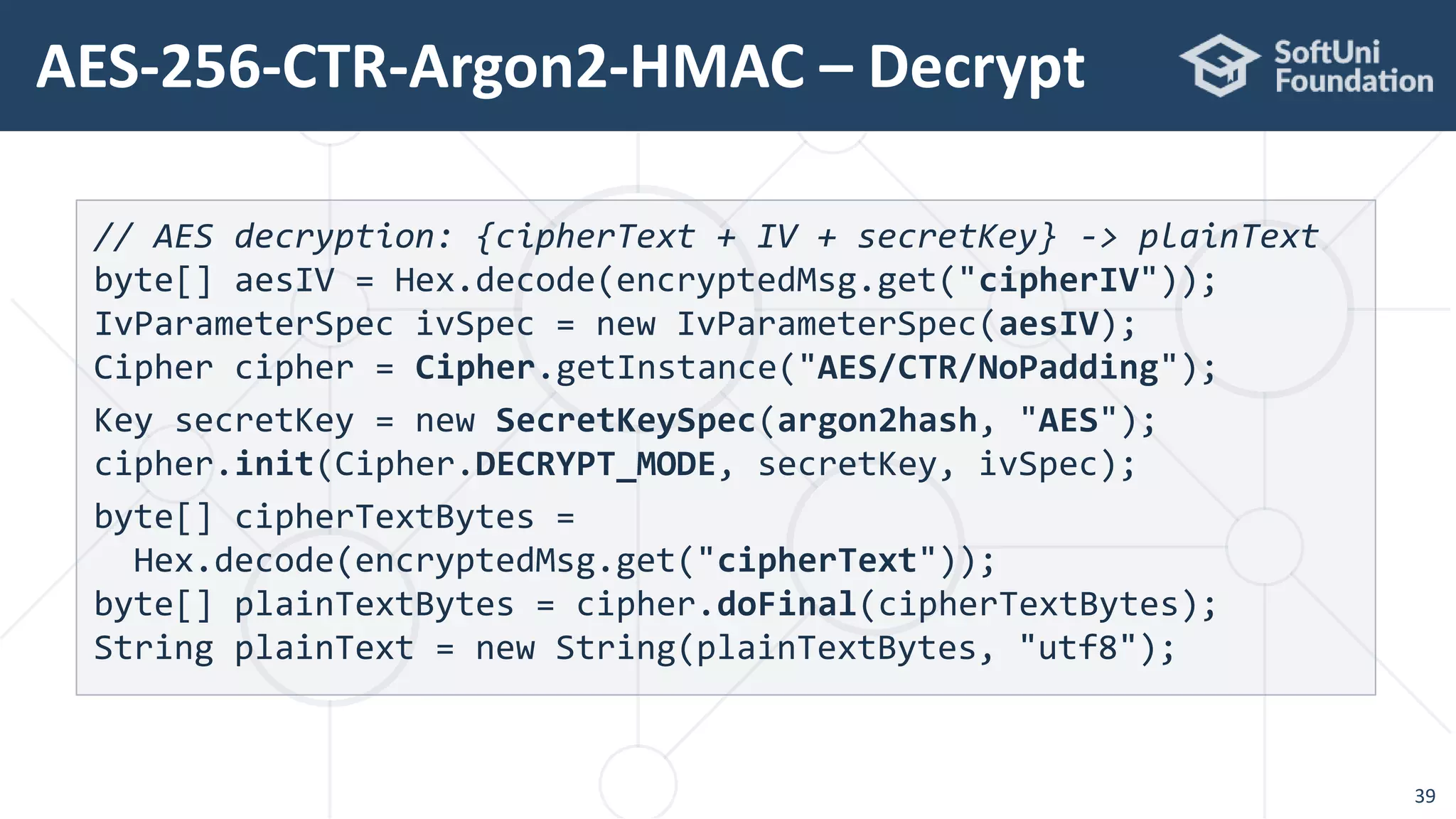 AES-256-CTR-Argon2-HMAC – Decrypt
39
// AES decryption: {cipherText + IV + secretKey} -> plainText
byte[] aesIV = Hex.decode(encryptedMsg.get("cipherIV"));
IvParameterSpec ivSpec = new IvParameterSpec(aesIV);
Cipher cipher = Cipher.getInstance("AES/CTR/NoPadding");
Key secretKey = new SecretKeySpec(argon2hash, "AES");
cipher.init(Cipher.DECRYPT_MODE, secretKey, ivSpec);
byte[] cipherTextBytes =
Hex.decode(encryptedMsg.get("cipherText"));
byte[] plainTextBytes = cipher.doFinal(cipherTextBytes);
String plainText = new String(plainTextBytes, "utf8");
 