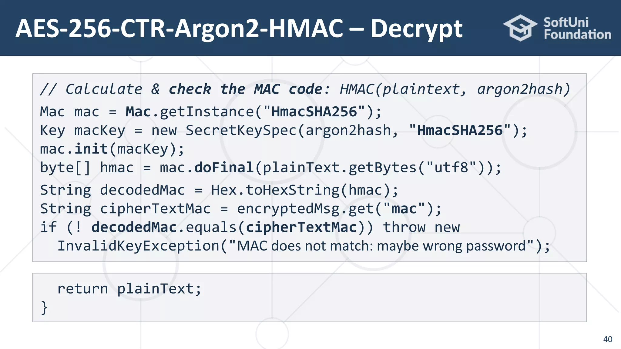AES-256-CTR-Argon2-HMAC – Decrypt
40
// Calculate & check the MAC code: HMAC(plaintext, argon2hash)
Mac mac = Mac.getInstance("HmacSHA256");
Key macKey = new SecretKeySpec(argon2hash, "HmacSHA256");
mac.init(macKey);
byte[] hmac = mac.doFinal(plainText.getBytes("utf8"));
String decodedMac = Hex.toHexString(hmac);
String cipherTextMac = encryptedMsg.get("mac");
if (! decodedMac.equals(cipherTextMac)) throw new
InvalidKeyException("MAC does not match: maybe wrong password");
return plainText;
}
 