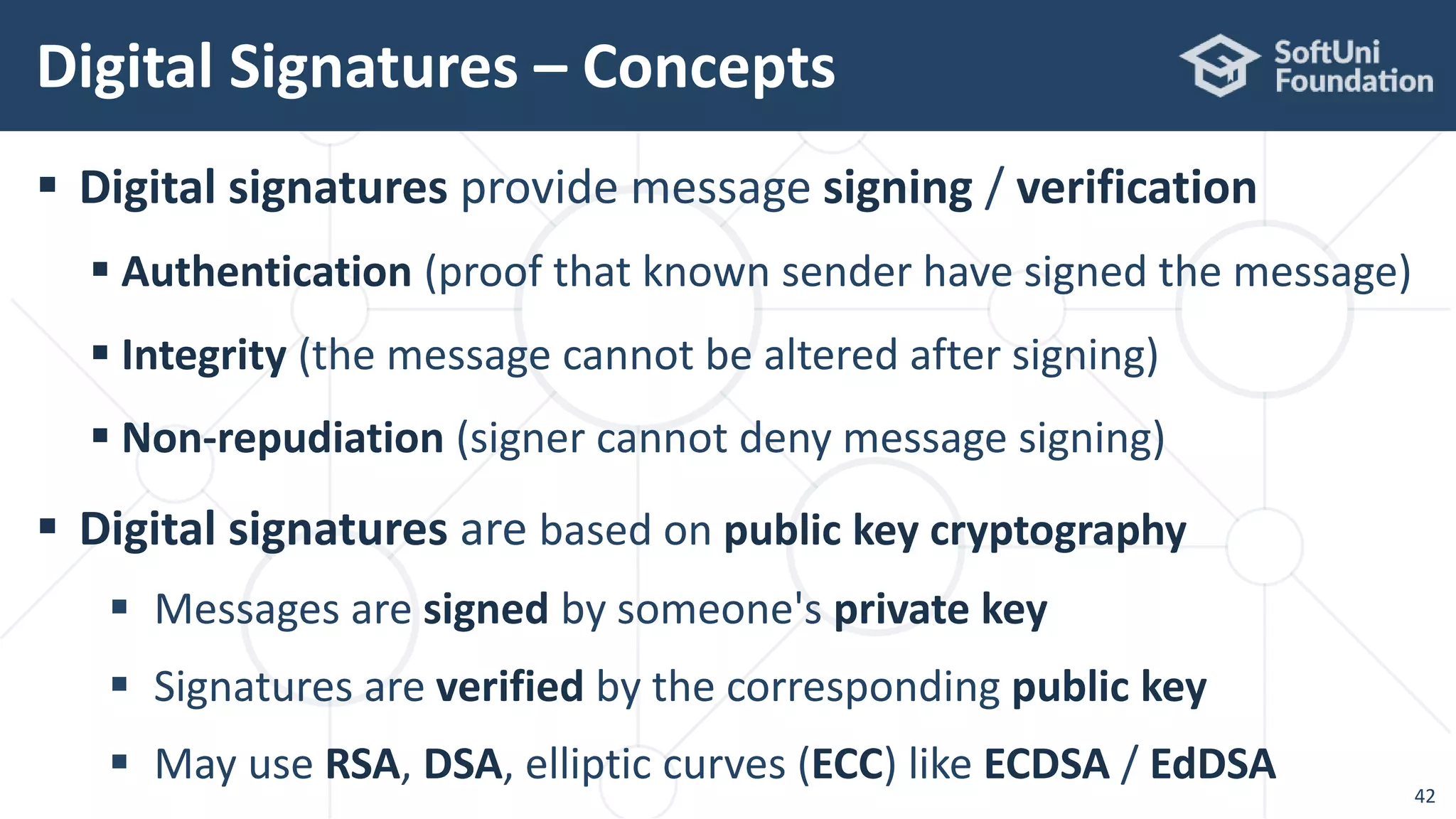  Digital signatures provide message signing / verification
 Authentication (proof that known sender have signed the message)
 Integrity (the message cannot be altered after signing)
 Non-repudiation (signer cannot deny message signing)
 Digital signatures are based on public key cryptography
 Messages are signed by someone's private key
 Signatures are verified by the corresponding public key
 May use RSA, DSA, elliptic curves (ECC) like ECDSA / EdDSA
Digital Signatures – Concepts
42
 