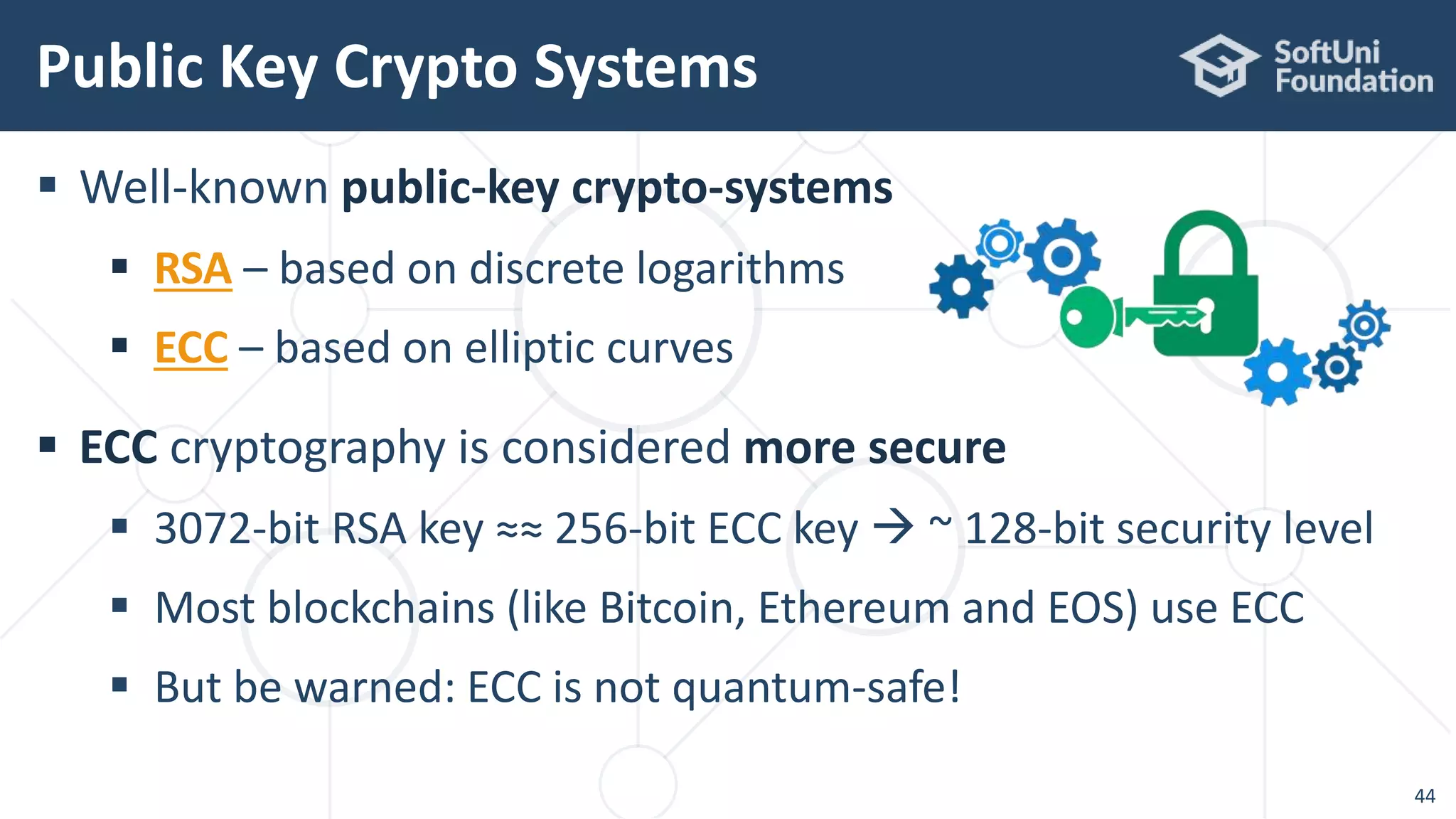  Well-known public-key crypto-systems
 RSA – based on discrete logarithms
 ECC – based on elliptic curves
 ECC cryptography is considered more secure
 3072-bit RSA key ≈≈ 256-bit ECC key  ~ 128-bit security level
 Most blockchains (like Bitcoin, Ethereum and EOS) use ECC
 But be warned: ECC is not quantum-safe!
Public Key Crypto Systems
44
 