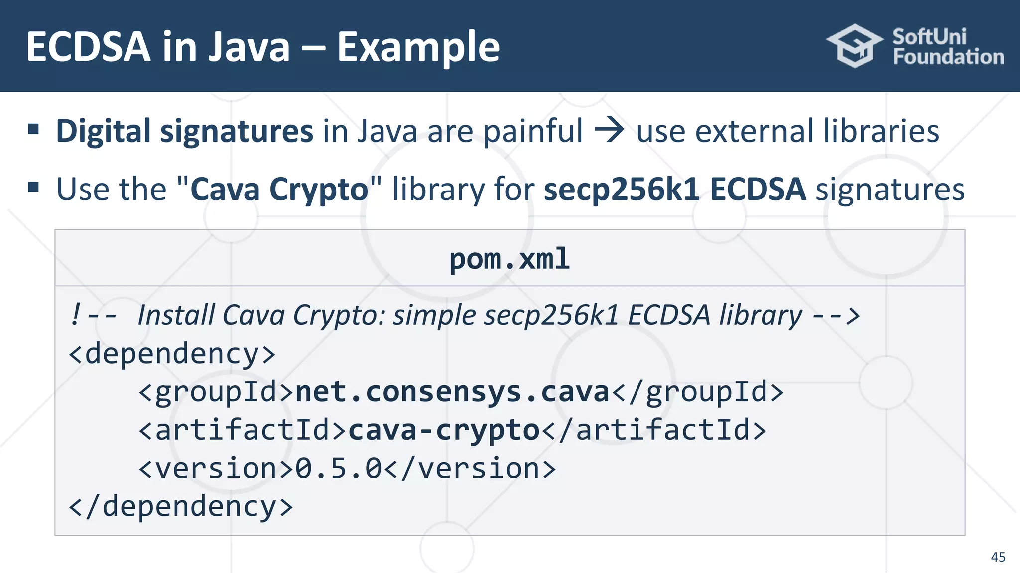  Digital signatures in Java are painful  use external libraries
 Use the "Cava Crypto" library for secp256k1 ECDSA signatures
ECDSA in Java – Example
45
pom.xml
!-- Install Cava Crypto: simple secp256k1 ECDSA library -->
<dependency>
<groupId>net.consensys.cava</groupId>
<artifactId>cava-crypto</artifactId>
<version>0.5.0</version>
</dependency>
 