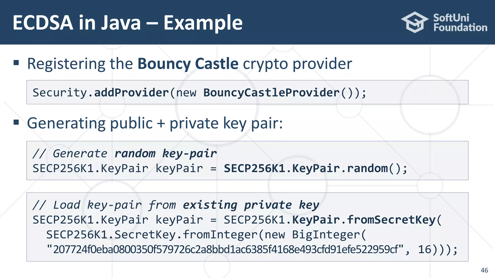 ECDSA in Java – Example
46
 Registering the Bouncy Castle crypto provider
 Generating public + private key pair:
Security.addProvider(new BouncyCastleProvider());
// Generate random key-pair
SECP256K1.KeyPair keyPair = SECP256K1.KeyPair.random();
// Load key-pair from existing private key
SECP256K1.KeyPair keyPair = SECP256K1.KeyPair.fromSecretKey(
SECP256K1.SecretKey.fromInteger(new BigInteger(
"207724f0eba0800350f579726c2a8bbd1ac6385f4168e493cfd91efe522959cf", 16)));
 