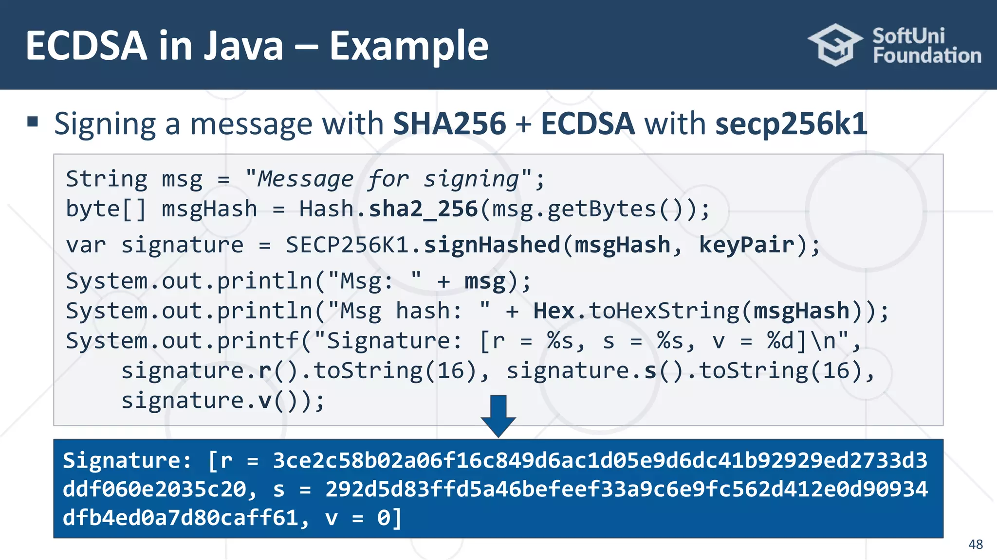  Signing a message with SHA256 + ECDSA with secp256k1
ECDSA in Java – Example
48
String msg = "Message for signing";
byte[] msgHash = Hash.sha2_256(msg.getBytes());
var signature = SECP256K1.signHashed(msgHash, keyPair);
System.out.println("Msg: " + msg);
System.out.println("Msg hash: " + Hex.toHexString(msgHash));
System.out.printf("Signature: [r = %s, s = %s, v = %d]n",
signature.r().toString(16), signature.s().toString(16),
signature.v());
Signature: [r = 3ce2c58b02a06f16c849d6ac1d05e9d6dc41b92929ed2733d3
ddf060e2035c20, s = 292d5d83ffd5a46befeef33a9c6e9fc562d412e0d90934
dfb4ed0a7d80caff61, v = 0]
 