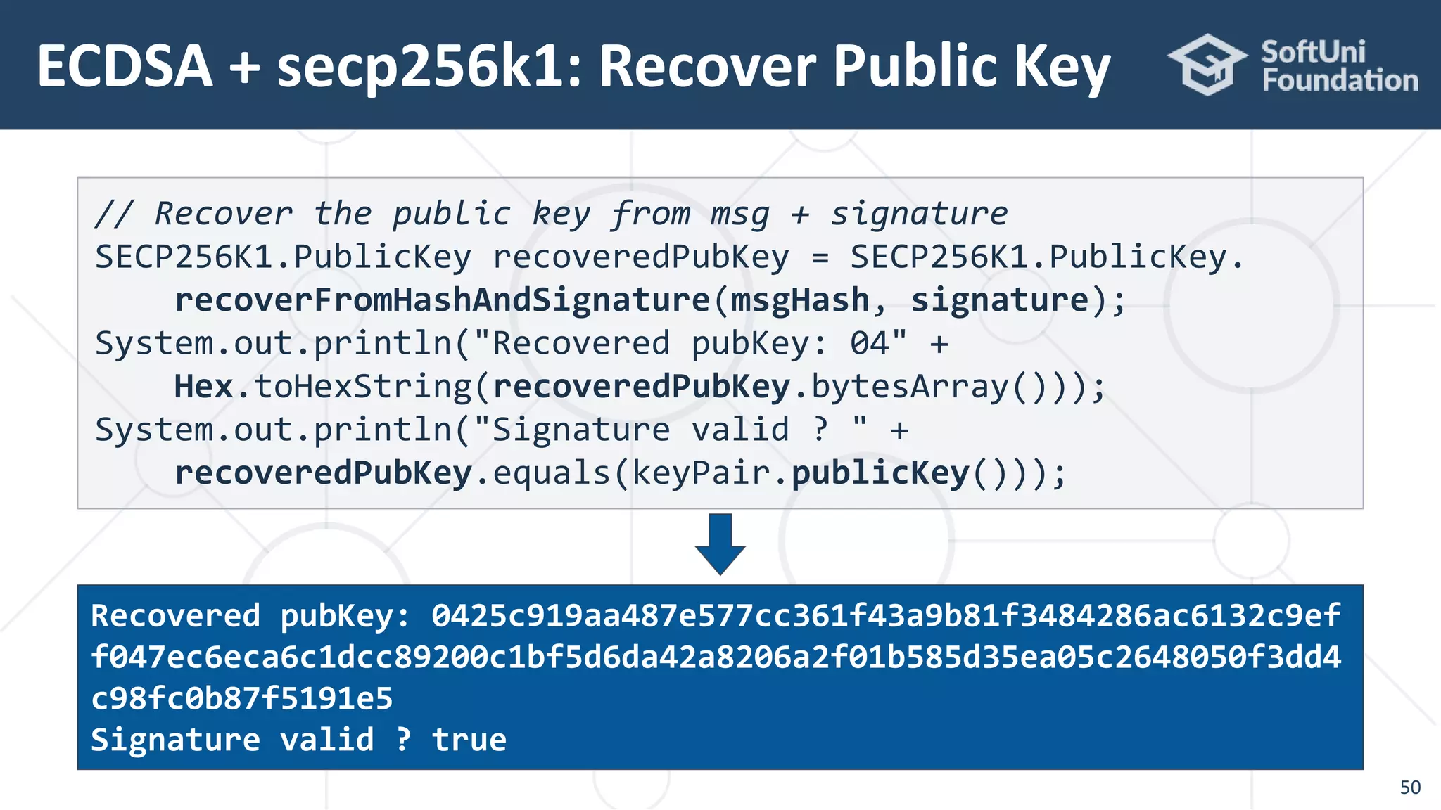 ECDSA + secp256k1: Recover Public Key
50
// Recover the public key from msg + signature
SECP256K1.PublicKey recoveredPubKey = SECP256K1.PublicKey.
recoverFromHashAndSignature(msgHash, signature);
System.out.println("Recovered pubKey: 04" +
Hex.toHexString(recoveredPubKey.bytesArray()));
System.out.println("Signature valid ? " +
recoveredPubKey.equals(keyPair.publicKey()));
Recovered pubKey: 0425c919aa487e577cc361f43a9b81f3484286ac6132c9ef
f047ec6eca6c1dcc89200c1bf5d6da42a8206a2f01b585d35ea05c2648050f3dd4
c98fc0b87f5191e5
Signature valid ? true
 