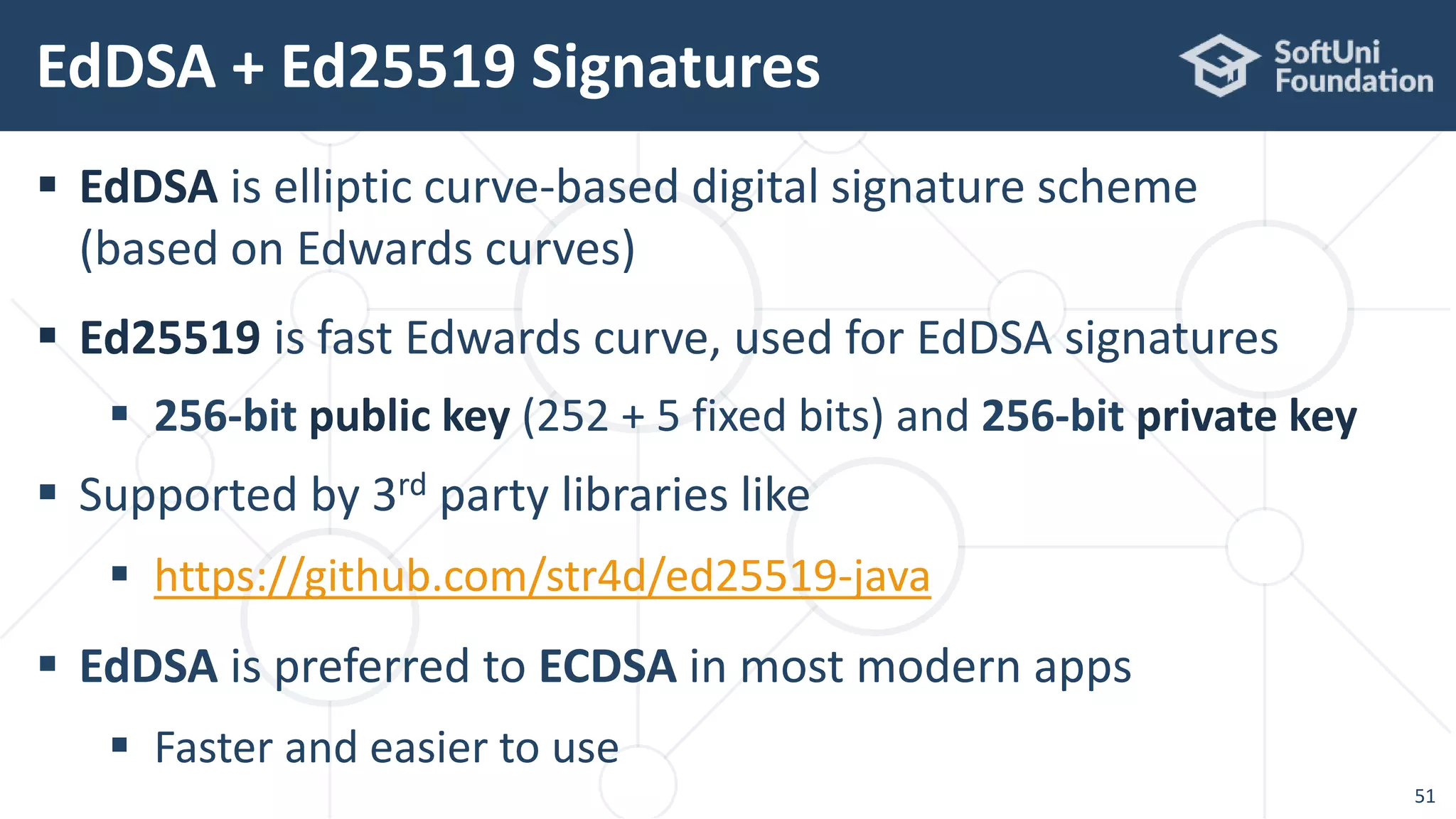  EdDSA is elliptic curve-based digital signature scheme
(based on Edwards curves)
 Ed25519 is fast Edwards curve, used for EdDSA signatures
 256-bit public key (252 + 5 fixed bits) and 256-bit private key
 Supported by 3rd party libraries like
 https://github.com/str4d/ed25519-java
 EdDSA is preferred to ECDSA in most modern apps
 Faster and easier to use
EdDSA + Ed25519 Signatures
51
 