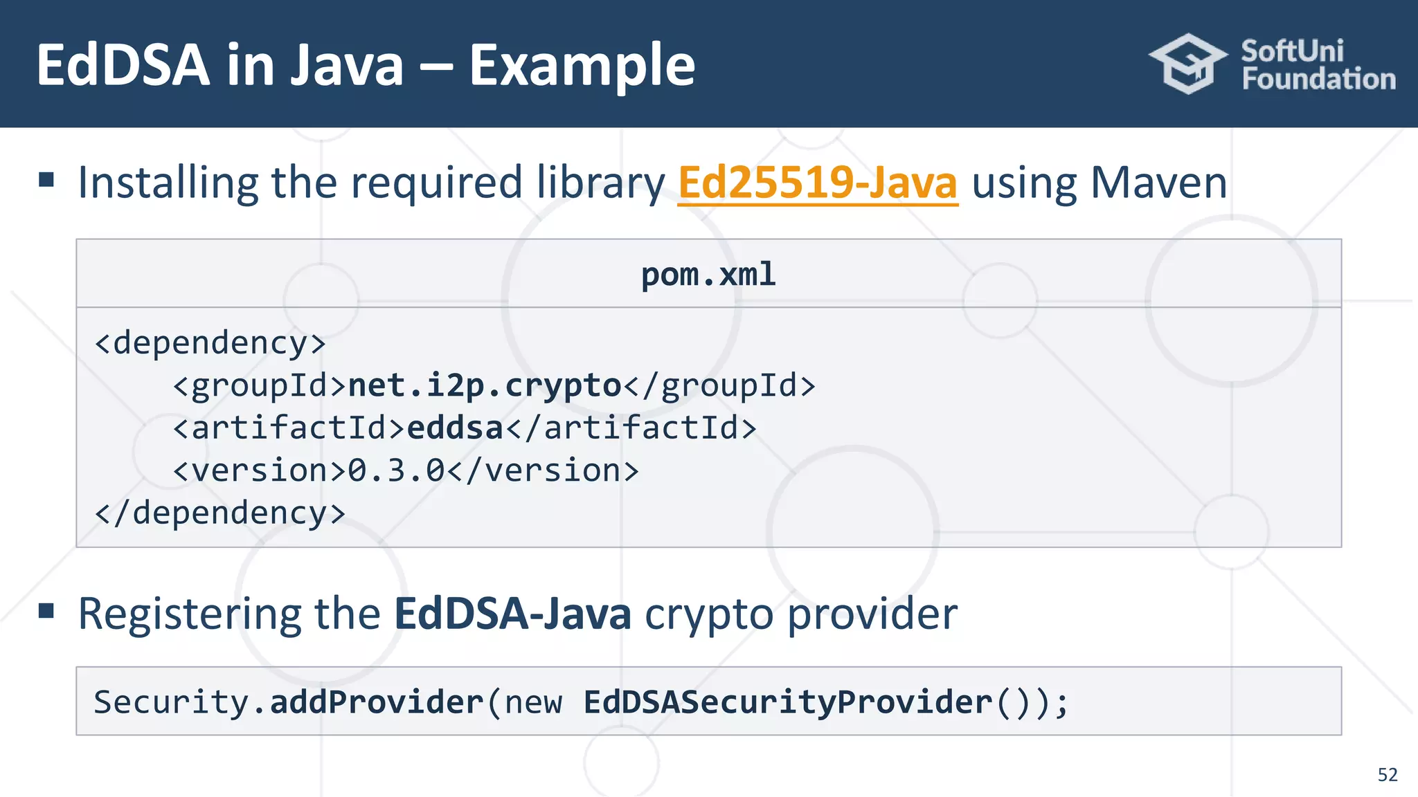 EdDSA in Java – Example
52
 Installing the required library Ed25519-Java using Maven
 Registering the EdDSA-Java crypto provider
Security.addProvider(new EdDSASecurityProvider());
pom.xml
<dependency>
<groupId>net.i2p.crypto</groupId>
<artifactId>eddsa</artifactId>
<version>0.3.0</version>
</dependency>
 