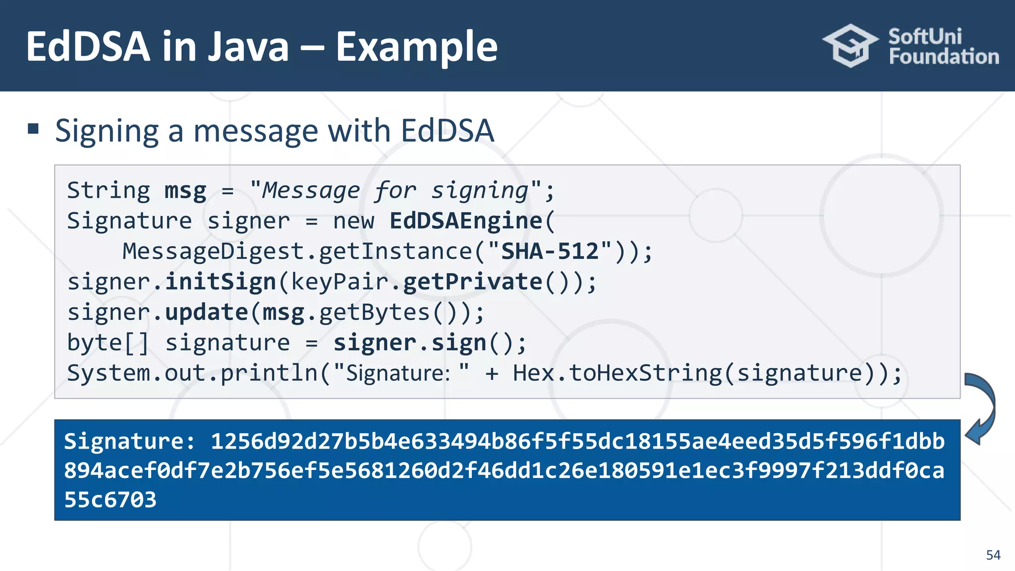 EdDSA in Java – Example
54
 Signing a message with EdDSA
String msg = "Message for signing";
Signature signer = new EdDSAEngine(
MessageDigest.getInstance("SHA-512"));
signer.initSign(keyPair.getPrivate());
signer.update(msg.getBytes());
byte[] signature = signer.sign();
System.out.println("Signature: " + Hex.toHexString(signature));
Signature: 1256d92d27b5b4e633494b86f5f55dc18155ae4eed35d5f596f1dbb
894acef0df7e2b756ef5e5681260d2f46dd1c26e180591e1ec3f9997f213ddf0ca
55c6703
 
