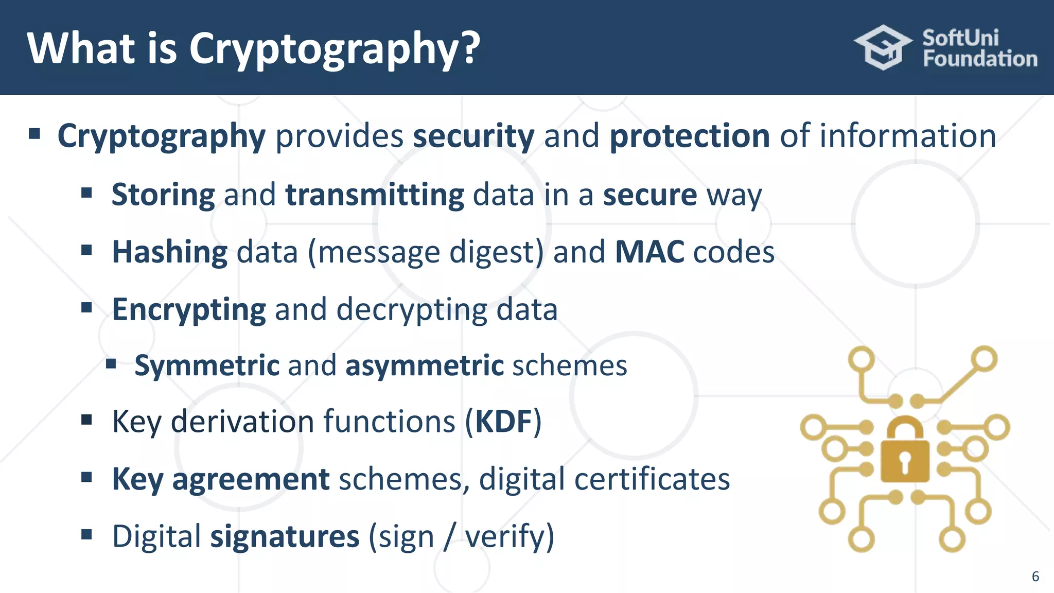  Cryptography provides security and protection of information
 Storing and transmitting data in a secure way
 Hashing data (message digest) and MAC codes
 Encrypting and decrypting data
 Symmetric and asymmetric schemes
 Key derivation functions (KDF)
 Key agreement schemes, digital certificates
 Digital signatures (sign / verify)
What is Cryptography?
6
 