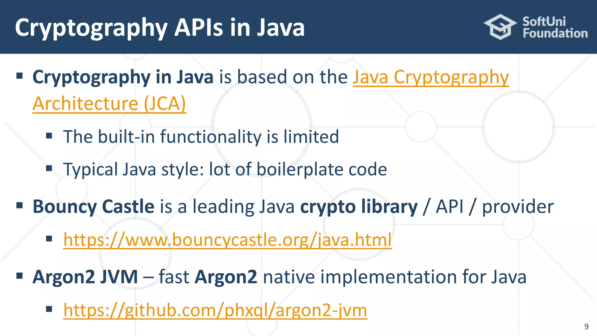  Cryptography in Java is based on the Java Cryptography
Architecture (JCA)
 The built-in functionality is limited
 Typical Java style: lot of boilerplate code
 Bouncy Castle is a leading Java crypto library / API / provider
 https://www.bouncycastle.org/java.html
 Argon2 JVM – fast Argon2 native implementation for Java
 https://github.com/phxql/argon2-jvm
Cryptography APIs in Java
9
 