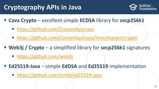  Cava Crypto – excellent simple ECDSA library for secp256k1
 https://github.com/ConsenSys/cava
 https://github.com/ConsenSys/cava/tree/master/crypto
 Web3j / Crypto – a simplified library for secp256k1 signatures
 https://github.com/web3j
 Ed25519-Java – simple EdDSA and Ed25519 implementation
 https://github.com/str4d/ed25519-java
Cryptography APIs in Java
10
 