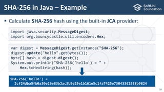  Calculate SHA-256 hash using the built-in JCA provider:
SHA-256 in Java – Example
16
var digest = MessageDigest.getInstance("SHA-256");
digest.update("hello".getBytes());
byte[] hash = digest.digest();
System.out.println("SHA-256('hello') = " +
Hex.toHexString(hash));
import java.security.MessageDigest;
import org.bouncycastle.util.encoders.Hex;
SHA-256('hello') =
2cf24dba5fb0a30e26e83b2ac5b9e29e1b161e5c1fa7425e73043362938b9824
 