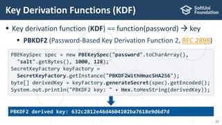  Key derivation function (KDF) == function(password)  key
 PBKDF2 (Password-Based Key Derivation Function 2, RFC 2898)
Key Derivation Functions (KDF)
21
PBEKeySpec spec = new PBEKeySpec("password".toCharArray(),
"salt".getBytes(), 1000, 128);
SecretKeyFactory keyFactory =
SecretKeyFactory.getInstance("PBKDF2WithHmacSHA256");
byte[] derivedKey = keyFactory.generateSecret(spec).getEncoded();
System.out.println("PBKDF2 key: " + Hex.toHexString(derivedKey));
PBKDF2 derived key: 632c2812e46d4604102ba7618e9d6d7d
 